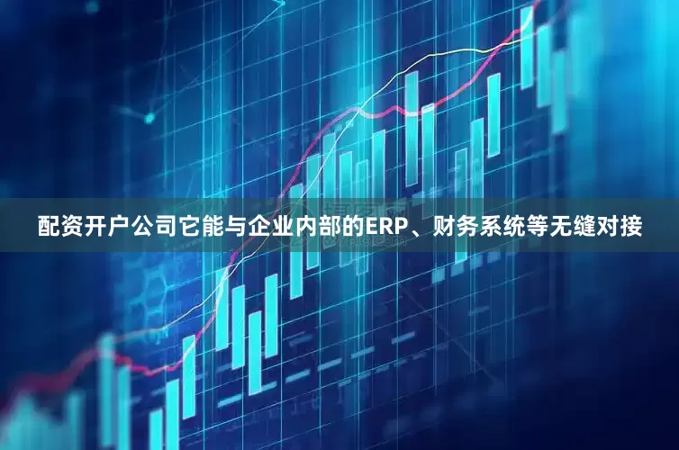 配资开户公司它能与企业内部的ERP、财务系统等无缝对接