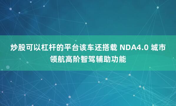 炒股可以杠杆的平台该车还搭载 NDA4.0 城市领航高阶智驾辅助功能