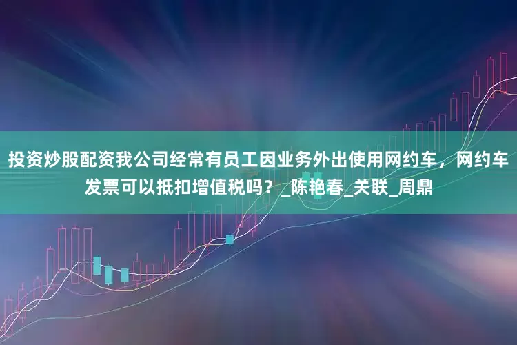 投资炒股配资我公司经常有员工因业务外出使用网约车，网约车发票可以抵扣增值税吗？_陈艳春_关联_周鼎