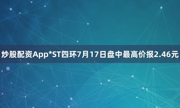 炒股配资App*ST四环7月17日盘中最高价报2.46元