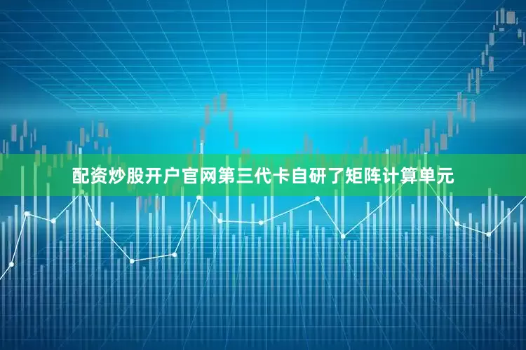 配资炒股开户官网第三代卡自研了矩阵计算单元