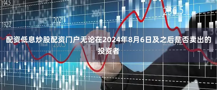配资低息炒股配资门户无论在2024年8月6日及之后是否卖出的投资者