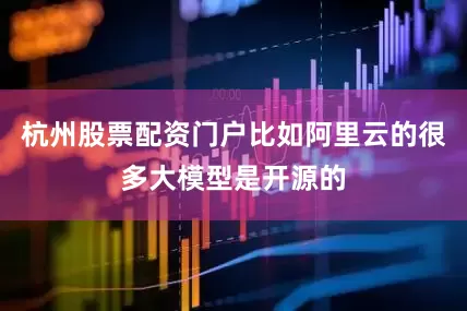 杭州股票配资门户比如阿里云的很多大模型是开源的