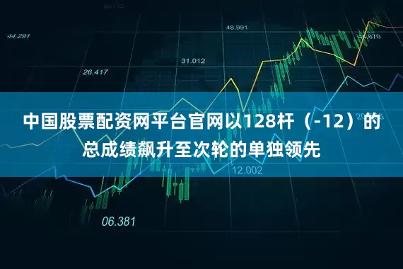 中国股票配资网平台官网以128杆（-12）的总成绩飙升至次轮的单独领先
