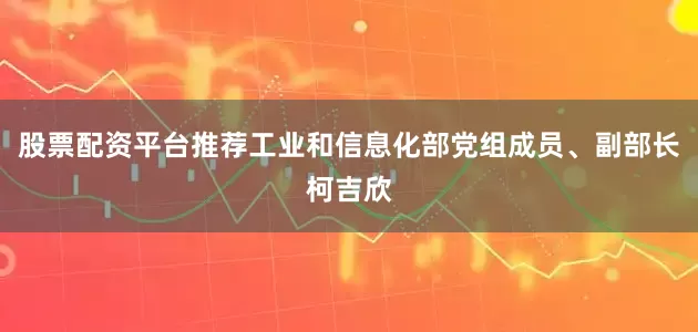 股票配资平台推荐工业和信息化部党组成员、副部长柯吉欣