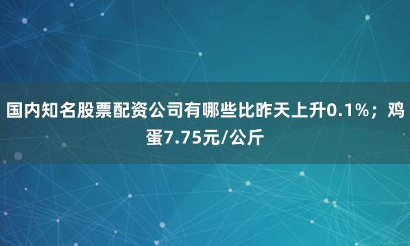 国内知名股票配资公司有哪些比昨天上升0.1%；鸡蛋7.75元/公斤