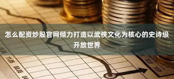 怎么配资炒股官网倾力打造以武侠文化为核心的史诗级开放世界