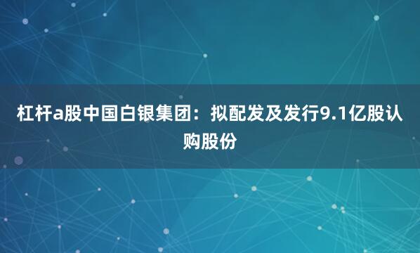 杠杆a股中国白银集团：拟配发及发行9.1亿股认购股份