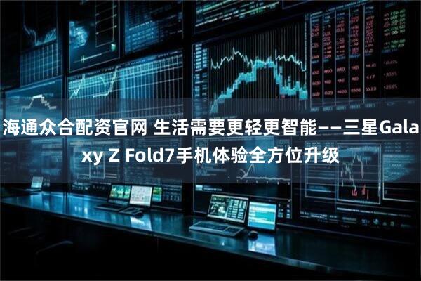 海通众合配资官网 生活需要更轻更智能——三星Galaxy Z Fold7手机体验全方位升级