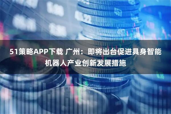 51策略APP下载 广州：即将出台促进具身智能机器人产业创新发展措施