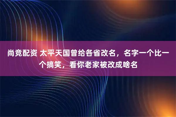 尚竞配资 太平天国曾给各省改名，名字一个比一个搞笑，看你老家被改成啥名
