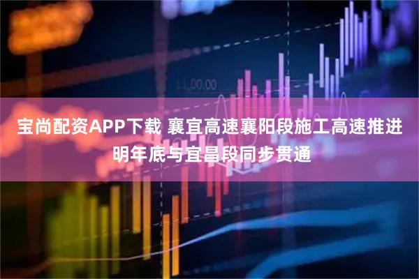 宝尚配资APP下载 襄宜高速襄阳段施工高速推进 明年底与宜昌段同步贯通