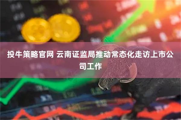 投牛策略官网 云南证监局推动常态化走访上市公司工作