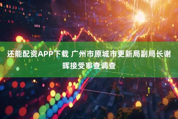 还能配资APP下载 广州市原城市更新局副局长谢晖接受审查调查