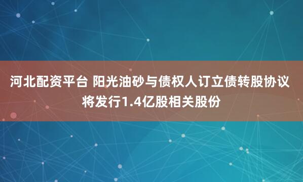 河北配资平台 阳光油砂与债权人订立债转股协议 将发行1.4亿股相关股份