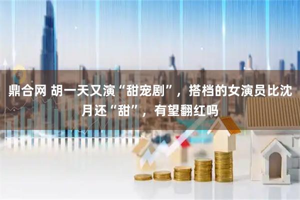 鼎合网 胡一天又演“甜宠剧”，搭档的女演员比沈月还“甜”，有望翻红吗