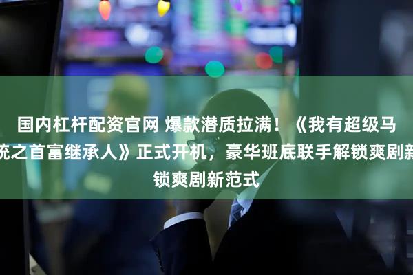 国内杠杆配资官网 爆款潜质拉满！《我有超级马甲系统之首富继承人》正式开机，豪华班底联手解锁爽剧新范式