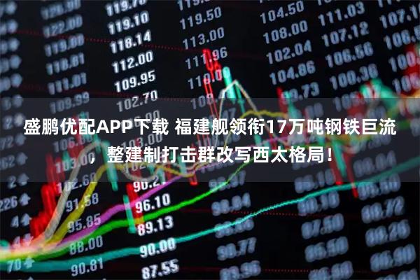 盛鹏优配APP下载 福建舰领衔17万吨钢铁巨流，整建制打击群改写西太格局！