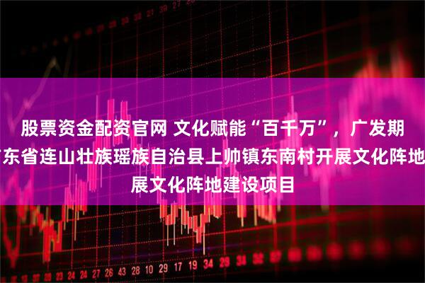 股票资金配资官网 文化赋能“百千万”，广发期货资助广东省连山壮族瑶族自治县上帅镇东南村开展文化阵地建设项目