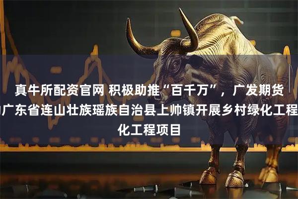 真牛所配资官网 积极助推“百千万”，广发期货资助广东省连山壮族瑶族自治县上帅镇开展乡村绿化工程项目