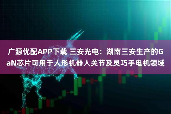 广源优配APP下载 三安光电：湖南三安生产的GaN芯片可用于人形机器人关节及灵巧手电机领域