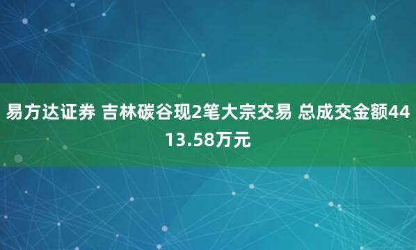 易方达证券 吉林碳谷现2笔大宗交易 总成交金额4413.58万元