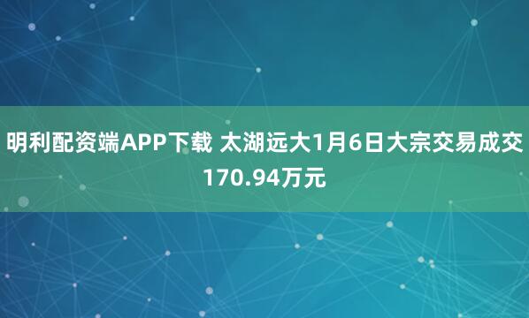 明利配资端APP下载 太湖远大1月6日大宗交易成交170.94万元
