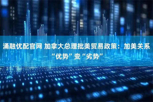 涌融优配官网 加拿大总理批美贸易政策：加美关系“优势”变“劣势”