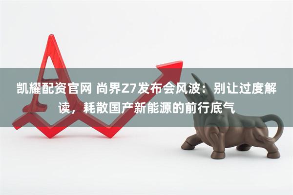 凯耀配资官网 尚界Z7发布会风波：别让过度解读，耗散国产新能源的前行底气