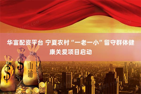 华富配资平台 宁夏农村“一老一小”留守群体健康关爱项目启动