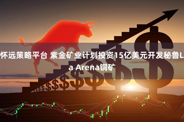 怀远策略平台 紫金矿业计划投资15亿美元开发秘鲁La Arena铜矿