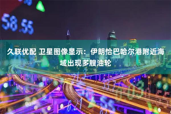 久联优配 卫星图像显示：伊朗恰巴哈尔港附近海域出现多艘油轮