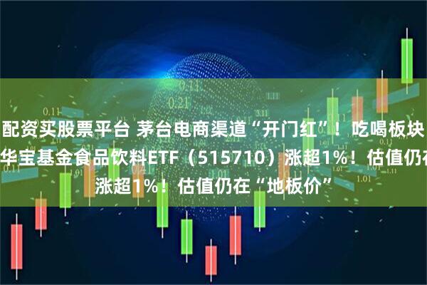 配资买股票平台 茅台电商渠道“开门红”！吃喝板块逆市爆发，华宝基金食品饮料ETF（515710）涨超1%！估值仍在“地板价”