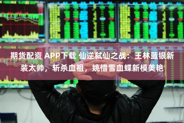 期货配资 APP下载 仙逆弑仙之战：王林蓝银新装太帅，斩杀血祖，姚惜雪血蝶新模美艳
