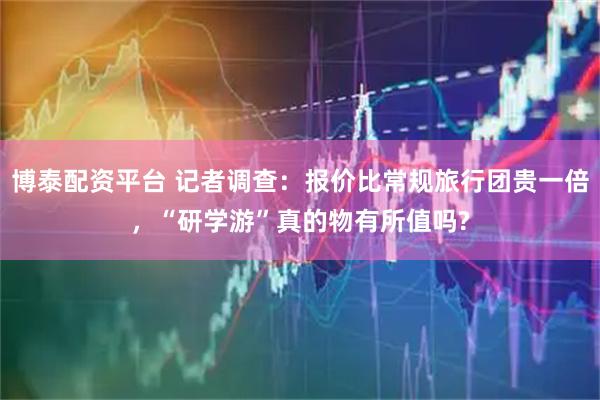 博泰配资平台 记者调查：报价比常规旅行团贵一倍，“研学游”真的物有所值吗?