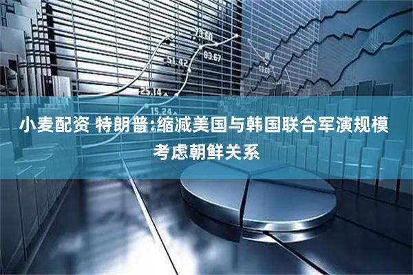 小麦配资 特朗普:缩减美国与韩国联合军演规模 考虑朝鲜关系