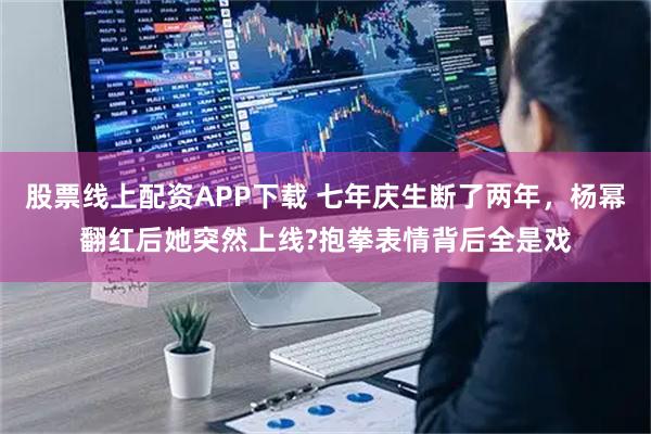股票线上配资APP下载 七年庆生断了两年，杨幂翻红后她突然上线?抱拳表情背后全是戏
