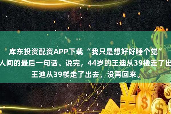 库东投资配资APP下载 “我只是想好好睡个觉”——这是他留在人间的最后一句话。说完，44岁的王迪从39楼走了出去，没再回来。